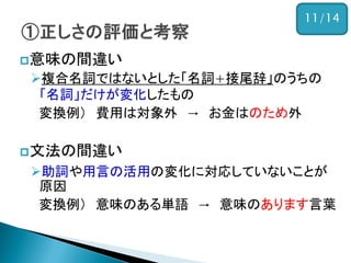 意味の間違い
複合名詞ではないとした「名詞+接尾辞」のうちの
「名詞」だけが変化したもの
変換例） 費用は対象外 → お金はのため外
文法の間違い
助詞や用言の活用の変化に対応していないことが
原因
変換例） 意味のある単語 → 意味のあります言葉
11/14
 