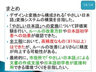  デザインと変換から構成される「やさしい日本
語」変換システムの構築を目指した。
 「やさしい日本語」への変換について評価実
験を行い、ルールの改善方針や日本語初学
者への効果が確認できた。
 全工程において、高精度なもの（81%以上）
はできたが、ルールの改善によりさらに精度
が向上する可能性がある。
 最終的に、市役所で「やさしい日本語」による
文書の作成支援や日本語初学者が直接利
用できる環境づくりを目指したい。
14/14
 