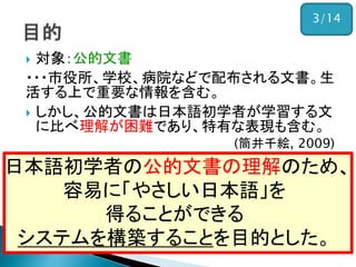  対象：公的文書
・・・市役所、学校、病院などで配布される文書。生
活する上で重要な情報を含む。
 しかし、公的文書は日本語初学者が学習する文
に比べ理解が困難であり、特有な表現も含む。
(筒井千絵, 2009)
日本語初学者の公的文書の理解のため、
容易に「やさしい日本語」を
得ることができる
システムを構築することを目的とした。
3/14
 