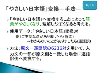 「やさしい日本語」へ変換することによって語
彙がやさしくなり、理解しやすくなると考える。
 使用データ：「やさしい日本語」変換対
例）ご不明な点がありましたら（原文）
→わからないことがありましたら(逐語訳)
 方法：原文－逐語訳の6236対を用いて、入
力文の一部が原文側と一致した場合に逐語
訳側へ変換する。
6/14
 