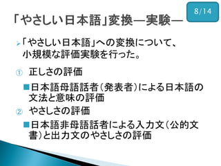 「やさしい日本語」への変換について、
小規模な評価実験を行った。
① 正しさの評価
日本語母語話者（発表者）による日本語の
文法と意味の評価
② やさしさの評価
日本語非母語話者による入力文（公的文
書）と出力文のやさしさの評価
8/14
 