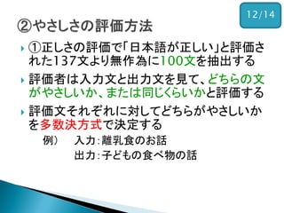 ①正しさの評価で「日本語が正しい」と評価さ れた137文より無作為に100文を抽出する 
評価者は入力文と出力文を見て、どちらの文 がやさしいか、または同じくらいかと評価する 
評価文それぞれに対してどちらがやさしいか を多数決方式で決定する 
例） 入力：離乳食のお話 
出力：子どもの食べ物の話 
12/14  