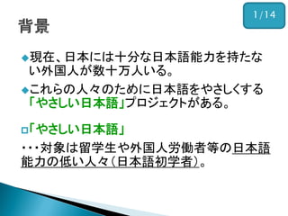 現在、日本には十分な日本語能力を持たな い外国人が数十万人いる。 
これらの人々のために日本語をやさしくする 「やさしい日本語」プロジェクトがある。 
「やさしい日本語」 
・・・対象は留学生や外国人労働者等の日本語 能力の低い人々（日本語初学者）。 
1/14  