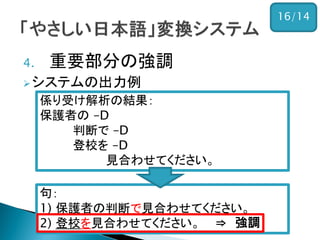 4.重要部分の強調 
システムの出力例 
入力： 
保護者の判断で登校を見合わせてください。 
句： 1) 保護者の判断で見合わせてください。 2) 登校を見合わせてください。 
係り受け解析の結果： 
保護者の –D 
判断で –D 
登校を –D 
見合わせてください。 
⇒ 強調 
16/14  
