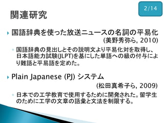 国語辞典を使った放送ニュースの名詞の平易化 (美野秀弥ら, 2010) 
◦国語辞典の見出しとその説明文より平易化対を取得し、 日本語能力試験(JLPT)を基にした単語への級の付与によ り難語と平易語を定めた。 
Plain Japanese (PJ) システム (松田真希子ら, 2009) 
◦日本での工学教育で使用するために開発された。留学生 のために工学の文章の語彙と文法を制限する。 
2/14  