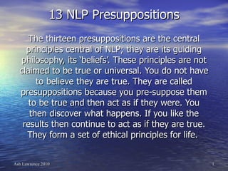 13 NLP Presuppositions The thirteen presuppositions are the central principles central of NLP; they are its guiding philosophy, its ‘beliefs’. These principles are not claimed to be true or universal. You do not have to believe they are true. They are called presuppositions because you pre-suppose them to be true and then act as if they were. You then discover what happens. If you like the results then continue to act as if they are true. They form a set of ethical principles for life.  