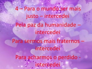 4 – Para o mundo ser mais
      justo – intercedei
 Pela paz da humanidade –
          intercedei
Para sermos mais fraternos –
          intercedei
 Para acharmos o perdido -
          intercedei
 