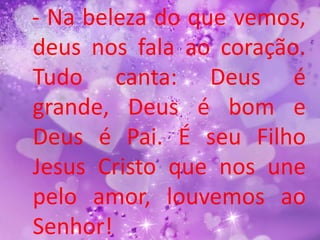 - Na beleza do que vemos,
deus nos fala ao coração.
Tudo canta: Deus é
grande, Deus é bom e
Deus é Pai. É seu Filho
Jesus Cristo que nos une
pelo amor, louvemos ao
Senhor!
 