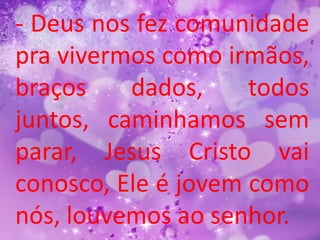 - Deus nos fez comunidade
pra vivermos como irmãos,
braços    dados,     todos
juntos, caminhamos sem
parar, Jesus Cristo vai
conosco, Ele é jovem como
nós, louvemos ao senhor.
 
