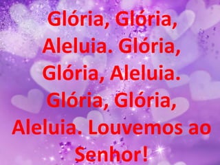Glória, Glória,
   Aleluia. Glória,
   Glória, Aleluia.
    Glória, Glória,
Aleluia. Louvemos ao
       Senhor!
 