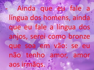 -      Ainda que eu fale a
    língua dos homens, ainda
    que eu fale a língua dos
    anjos, serei como bronze
    que soa em vão: se eu
    não tenho amor, amor
    aos irmãos.
 