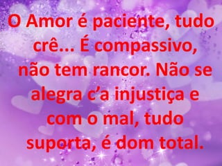 O Amor é paciente, tudo
   crê... É compassivo,
 não tem rancor. Não se
   alegra c’a injustiça e
     com o mal, tudo
  suporta, é dom total.
 