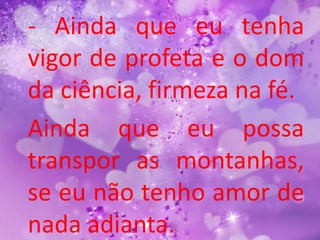 - Ainda que eu tenha
vigor de profeta e o dom
da ciência, firmeza na fé.
Ainda que eu possa
transpor as montanhas,
se eu não tenho amor de
nada adianta.
 