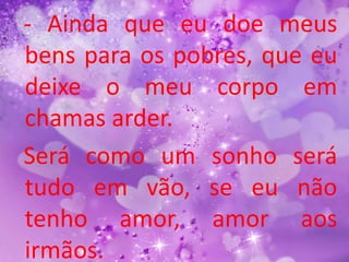 - Ainda que eu doe meus
bens para os pobres, que eu
deixe o meu corpo em
chamas arder.
Será como um sonho será
tudo em vão, se eu não
tenho amor, amor aos
irmãos.
 