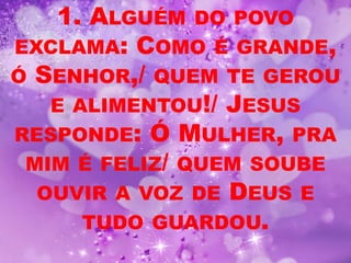 1. ALGUÉM DO POVO
EXCLAMA: COMO É GRANDE,
Ó SENHOR,/ QUEM TE GEROU
   E ALIMENTOU!/ JESUS
RESPONDE: Ó MULHER, PRA
 MIM É FELIZ/ QUEM SOUBE
  OUVIR A VOZ DE DEUS E
      TUDO GUARDOU.
 