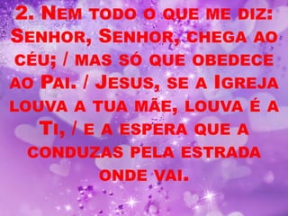 2. NEM TODO O QUE ME DIZ:
SENHOR, SENHOR, CHEGA AO
 CÉU; / MAS SÓ QUE OBEDECE
AO PAI. / JESUS, SE A IGREJA
LOUVA A TUA MÃE, LOUVA É A
    TI, / E A ESPERA QUE A
 CONDUZAS PELA ESTRADA
         ONDE VAI.
 
