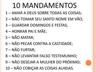 10 MANDAMENTOS
1 – AMAR A DEUS SOBRE TODAS AS COISAS;
2 – NÃO TOMAR SEU SANTO NOME EM VÃO;
3 – GUARDAR DOMINGOS E FESTAS;
4 – HONRAR PAI E MÃE;
5 – NÃO MATAR;
6 – NÃO PECAR CONTRA A CASTIDADE;
7 – NÃO FURTAR;
8 – NÃO LEVANTAR FALSO TESTEMUNHO;
9 – NÃO DESEJAR A MULHER DO PRÓXIMO;
10 – NÃO COBIÇAR AS COISAS ALHEIAS.
 