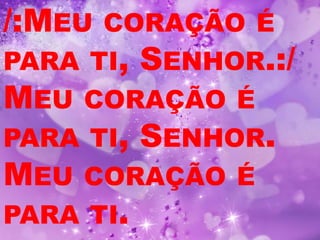 /:MEU CORAÇÃO É
PARA TI, SENHOR.:/
MEU CORAÇÃO É
PARA TI, SENHOR.
MEU CORAÇÃO É
PARA TI.
 