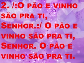 2. /:OPÃO E VINHO
SÃO PRA TI,
SENHOR.:/ O PÃO E
VINHO SÃO PRA TI,
SENHOR. O PÃO E
VINHO SÃO PRA TI.
 