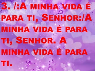 3. /:AMINHA VIDA É
PARA TI, SENHOR:/A
MINHA VIDA É PARA
TI, SENHOR. A
MINHA VIDA É PARA
TI.
 
