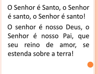 O Senhor é Santo, o Senhor
é santo, o Senhor é santo!
O senhor é nosso Deus, o
Senhor é nosso Pai, que
seu reino de amor, se
estenda sobre a terra!
 