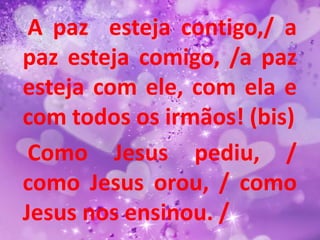A paz esteja contigo,/ a
paz esteja comigo, /a paz
esteja com ele, com ela e
com todos os irmãos! (bis)
 Como Jesus pediu, /
como Jesus orou, / como
Jesus nos ensinou. /
 