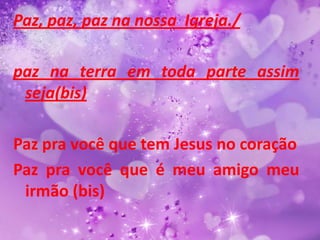 Paz, paz, paz na nossa Igreja./

paz na terra em toda parte assim
 seja(bis)

Paz pra você que tem Jesus no coração
Paz pra você que é meu amigo meu
 irmão (bis)
 