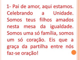 1- Pai de amor, aqui estamos.
Celebrando      a    Unidade.
Somos teus filhos amados
nesta mesa da igualdade.
Somos uma só família, somos
um só coração. Eis que a
graça da partilha entre nós
faz-se oração!
 