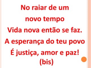 No raiar de um
       novo tempo
 Vida nova então se faz.
A esperança do teu povo
  É justiça, amor e paz!
            (bis)
 