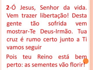 2-Ó Jesus, Senhor da vida.
Vem trazer libertação! Desta
gente tão sofrida vem
mostrar-Te Deus-Irmão. Tua
cruz é rumo certo junto a Ti
vamos seguir
Pois teu Reino está bem
perto: as sementes vão florir!
 