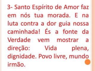 3- Santo Espírito de Amor faz
em nós tua morada. E na
luta contra a dor guia nossa
caminhada! És a fonte da
Verdade vem mostrar a
direção:      Vida     plena,
dignidade. Povo livre, mundo
irmão.
 