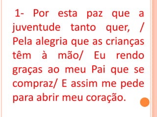 1- Por esta paz que a
juventude tanto quer, /
Pela alegria que as crianças
têm à mão/ Eu rendo
graças ao meu Pai que se
compraz/ E assim me pede
para abrir meu coração.
 