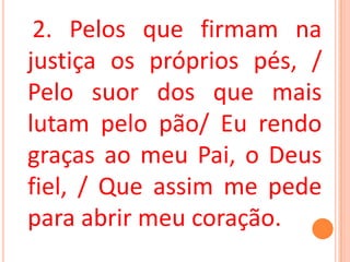 2. Pelos que firmam na
justiça os próprios pés, /
Pelo suor dos que mais
lutam pelo pão/ Eu rendo
graças ao meu Pai, o Deus
fiel, / Que assim me pede
para abrir meu coração.
 