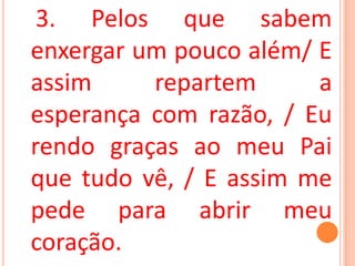 3. Pelos que sabem
enxergar um pouco além/ E
assim     repartem      a
esperança com razão, / Eu
rendo graças ao meu Pai
que tudo vê, / E assim me
pede para abrir meu
coração.
 