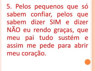 5. Pelos pequenos que só
sabem confiar, pelos que
sabem dizer SIM e dizer
NÃO eu rendo graças, que
meu pai tudo sustém e
assim me pede para abrir
meu coração.
 