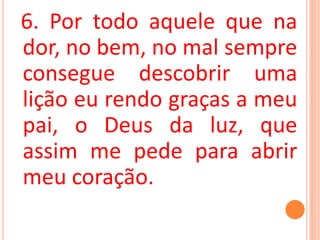 6. Por todo aquele que na
dor, no bem, no mal sempre
consegue descobrir uma
lição eu rendo graças a meu
pai, o Deus da luz, que
assim me pede para abrir
meu coração.
 