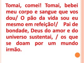 Tomai, comei! Tomai, bebei
meu corpo e sangue que vos
dou/ O pão da vida sou eu
mesmo em refeição!/ Pai de
bondade, Deus do amor e do
universo sustentai, / os que
se doam por um mundo
irmão.
 