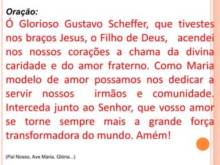 Oração:
Ó Glorioso Gustavo Scheffer, que tivestes
nos braços Jesus, o Filho de Deus, acendei
nos nossos corações a chama da divina
caridade e do amor fraterno. Como Maria
modelo de amor possamos nos dedicar a
servir nossos      irmãos e comunidade.
Interceda junto ao Senhor, que vosso amor
se torne sempre mais a grande força
transformadora do mundo. Amém!
(Pai Nosso, Ave Maria, Glória...)
 