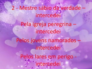2 - Mestre sábio da verdade –
           intercedei
    Pela igreja peregrina –
           intercedei
  Pelos jovens namorados –
           intercedei
    Pelos lares em perigo -
           intercedei
 