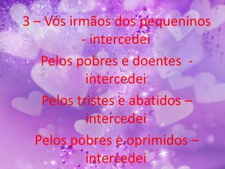 3 – Vós irmãos dos pequeninos
          - intercedei
   Pelos pobres e doentes -
           intercedei
   Pelos tristes e abatidos –
           intercedei
  Pelos pobres e oprimidos –
           intercedei
 