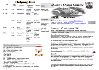 Date         Mass
                  Times        Readers        Eucharistic
                                               Ministers
                                                             Collectors Rosary          St John’s Church Carraroe
12th Nov       7:30        Carraroe N.S.     Margaret        C Murphy Month of Nov                               Parish
                                             Feeney &        J Scanlon Eamonn Boylan
                                             Sheila Murphy
13th Nov       9:30        Jean Jordan       Christy         J Mc
                                             Murphy          Moreland

                                                                                                                  Newsletter
                                                                        Altar Society
               11:30       Geraldine         Kathleen    G Quinn                        Priest: Fr Jim Murray, Email:    carraroe@holywellsligo.com
                           Lynch             McGetrick & Joe Scanlon                    Phone: 071-9162136      Mobile: 087-8198466
                                             Maureen                 Marion Barrett     Websites: www.carraroechurchsligo.com       www.holywellsligo.com
                                             McCabe                  Bridie Henry
                                                                     Carmel Moran
19th Nov       7:30        Mary
                           McGoldrick
                                             Maura
                                             McMoreland C Murphy Kitty Doyle            Sunday 13th November 2011
                                             & Joanne    J Scanlon Maureen Davey        Mass Times: Saturday 7:30pm Sunday 9:30am & 11:30am
                                             Mullane                 Kathleen Henry
                                                                                         Holidays 10:00am & 7:30pm
20th Nov       9:30        Carraroe N.S      Mary Harkin J Mc
                                                         Moreland                       Divine Mercy – Invitation to Prayer
               11:30       Joe Casey         Nuala       G Quinn                        The Divine Mercy Prayers are said every Friday in Carraroe Church at 3:00pm for
                                             Flannery &  Joe Scanlon                    the intentions of our Parish. Please come along and join in this time of prayer.
                                             Paula
                                             Rochford                                   St. Michael’s Family Life Centre, Church Hill, Sligo.
                                             Nevin
                                                                                        Telephone 071-9170329. Rainbows: This is a programme of support for children and
                                                                                        teenagers who have experienced the loss of a parent through separation or death. It is
Mass Times & Intentions                                                                 facilitated by caring adults who are specially trained for this work. The next
Sat 7:30 pm Keara O’ Hart (Anni)                                                        programme commences on Tuesday 10th January and enrolment forms are available
Sun 9:30am James Casey (Anni)                                                           at the Centre.
Sun 11:30am Gerry Mulhern (Anni)
                                                                                        Sick and Housebound: Mass is on 107FM. Just tune your radio before Mass.
Mon No morning mass
Tue 10;00 am
                                                                                        Deceased
Wed 10:00 am
                                                                                        This month is a special time to remember our deceased. We recall family and friends who
Thur 10:00 am
                                                                                        have passed from this world and pray as a community united in faith that they are at
Fri 10;00am
                                                                                        peace. We give thanks for their life, journey, influence and love of us in this life, and as
Sat     7:30pm George & Margaret Kenna (Anni)
                                                                                        we remember them and recall them by name we ask in faith that God has given them a
Sun     9:30am Rosie Donagher (Anni)
                                                                                        place in his kingdom.
Sun 11:30am Mercedius McDonagh (Anni)
 Newsletter Announcements
Should be sent in by Wednesday afternoon for inclusion in the                           A Reminder: Envelopes and lists are available at the back and side door of the Church. Please
Weekend Newsletter.                                                                     fill in the names of your loved ones and return to us. Names are placed on the altar during
Keep our Church Tidy: Please return your Missalette to the end of the                   November.
seat after Mass.
 