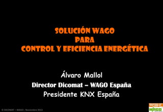 solución WAGO
PARA
CONTROL Y EFICIENCIA ENERGÉTICA
Álvaro Mallol
Director Dicomat – WAGO España
Presidente KNX España
© DICOMAT – WAGO ; Noviembre 2013

 
