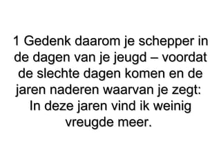 1 Gedenk daarom je schepper in1 Gedenk daarom je schepper in
de dagen van je jeugd – voordatde dagen van je jeugd – voordat
de slechte dagen komen en dede slechte dagen komen en de
jaren naderen waarvan je zegt:jaren naderen waarvan je zegt:
In deze jaren vind ik weinigIn deze jaren vind ik weinig
vreugde meer.vreugde meer.
 