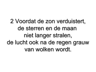 2 Voordat de zon verduistert,2 Voordat de zon verduistert,
de sterren en de maande sterren en de maan
niet langer stralen,niet langer stralen,
de lucht ook na de regen grauwde lucht ook na de regen grauw
van wolken wordt.van wolken wordt.
 