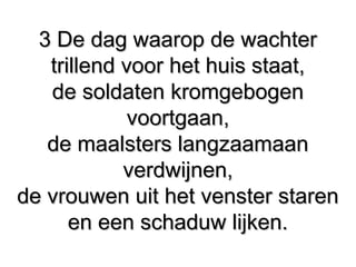 3 De dag waarop de wachter3 De dag waarop de wachter
trillend voor het huis staat,trillend voor het huis staat,
de soldaten kromgebogende soldaten kromgebogen
voortgaan,voortgaan,
de maalsters langzaamaande maalsters langzaamaan
verdwijnen,verdwijnen,
de vrouwen uit het venster starende vrouwen uit het venster staren
en een schaduw lijken.en een schaduw lijken.
 