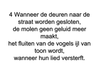 4 Wanneer de deuren naar de4 Wanneer de deuren naar de
straat worden gesloten,straat worden gesloten,
de molen geen geluid meerde molen geen geluid meer
maakt,maakt,
het fluiten van de vogels ijl vanhet fluiten van de vogels ijl van
toon wordt,toon wordt,
wanneer hun lied versterft.wanneer hun lied versterft.
 