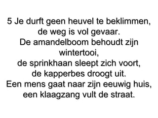 5 Je durft geen heuvel te beklimmen,5 Je durft geen heuvel te beklimmen,
de weg is vol gevaar.de weg is vol gevaar.
De amandelboom behoudt zijnDe amandelboom behoudt zijn
wintertooi,wintertooi,
de sprinkhaan sleept zich voort,de sprinkhaan sleept zich voort,
de kapperbes droogt uit.de kapperbes droogt uit.
Een mens gaat naar zijn eeuwig huis,Een mens gaat naar zijn eeuwig huis,
een klaagzang vult de straat.een klaagzang vult de straat.
 