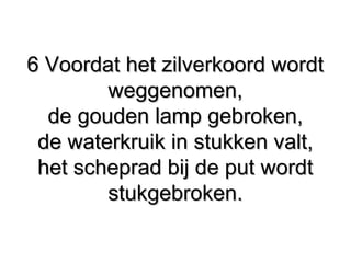 6 Voordat het zilverkoord wordt6 Voordat het zilverkoord wordt
weggenomen,weggenomen,
de gouden lamp gebroken,de gouden lamp gebroken,
de waterkruik in stukken valt,de waterkruik in stukken valt,
het scheprad bij de put wordthet scheprad bij de put wordt
stukgebroken.stukgebroken.
 