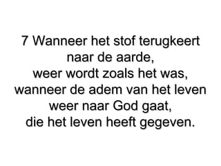 7 Wanneer het stof terugkeert7 Wanneer het stof terugkeert
naar de aarde,naar de aarde,
weer wordt zoals het was,weer wordt zoals het was,
wanneer de adem van het levenwanneer de adem van het leven
weer naar God gaat,weer naar God gaat,
die het leven heeft gegeven.die het leven heeft gegeven.
 