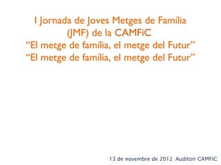 I Jornada de Joves Metges de Família
          (JMF) de la CAMFiC
“El metge de família, el metge del Futur”
“El metge de família, el metge del Futur”




                    13 de novembre de 2012 Auditori CAMFiC
 